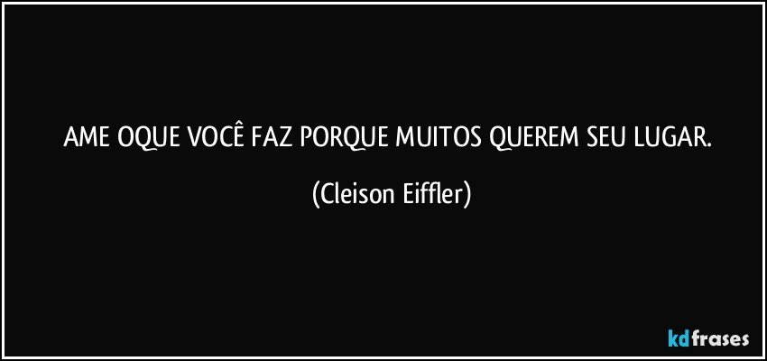 AME OQUE VOCÊ FAZ PORQUE MUITOS QUEREM SEU LUGAR. (Cleison Eiffler)