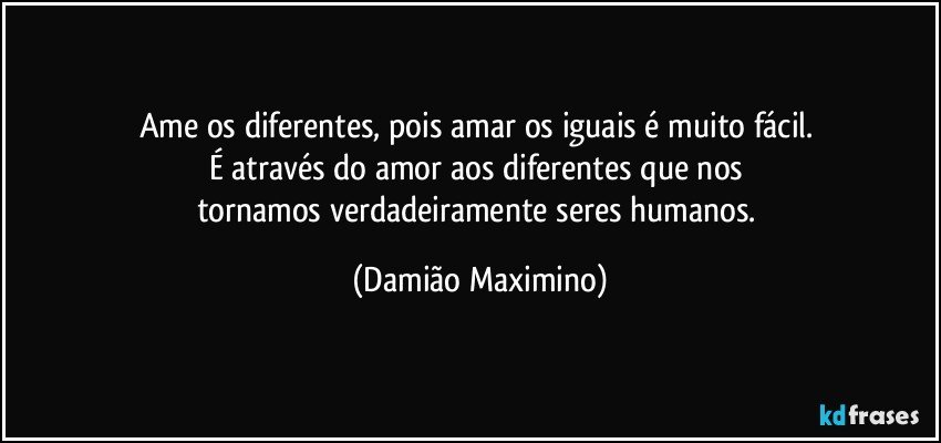 Ame os diferentes, pois amar os iguais é muito fácil. 
É através do amor aos diferentes que nos 
tornamos verdadeiramente seres humanos. (Damião Maximino)