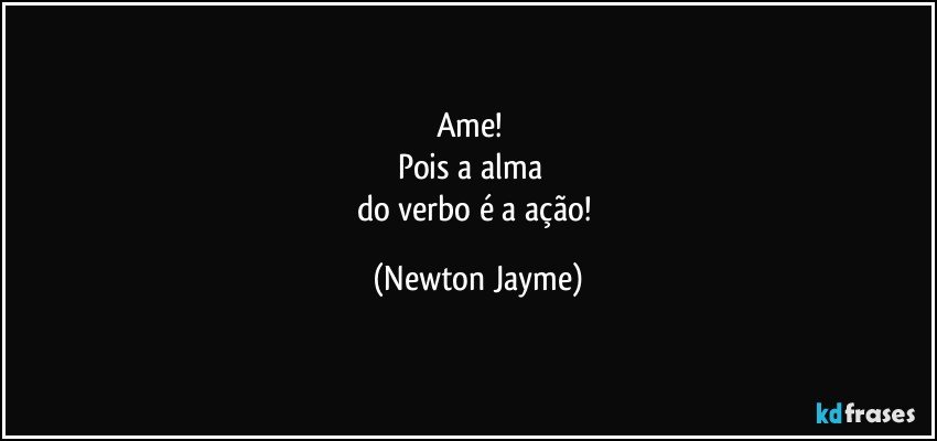 Ame!        
Pois a alma       
do verbo é a ação! (Newton Jayme)