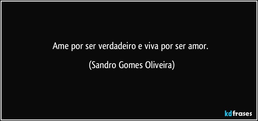 Ame por ser verdadeiro e viva por ser amor. (Sandro Gomes Oliveira)