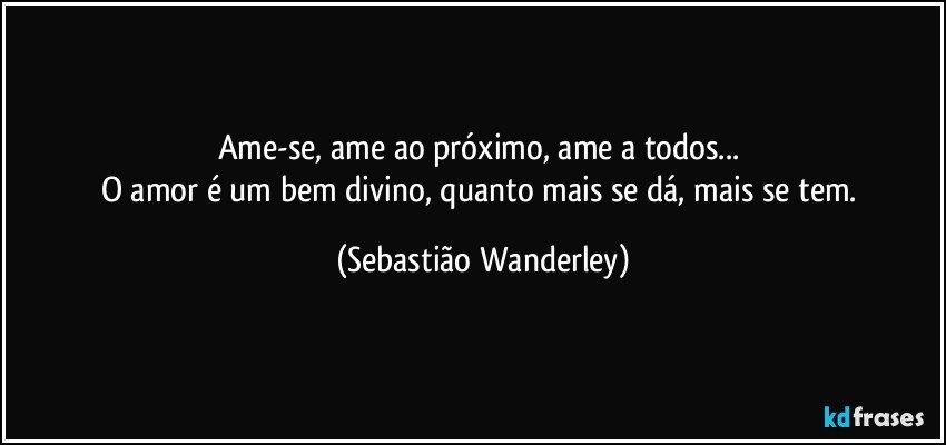Ame-se, ame ao próximo, ame a todos... 
O amor é um bem divino, quanto mais se dá, mais se tem. (Sebastião Wanderley)