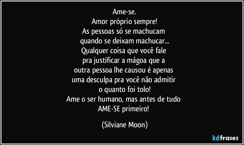 Ame-se.
Amor próprio sempre!
As pessoas só se machucam 
quando se deixam machucar...
Qualquer coisa que você fale 
pra justificar a mágoa que a 
outra pessoa lhe causou é apenas 
uma desculpa pra você não admitir 
o quanto foi tolo!
Ame o ser humano, mas antes de tudo 
AME-SE primeiro! (Silviane Moon)