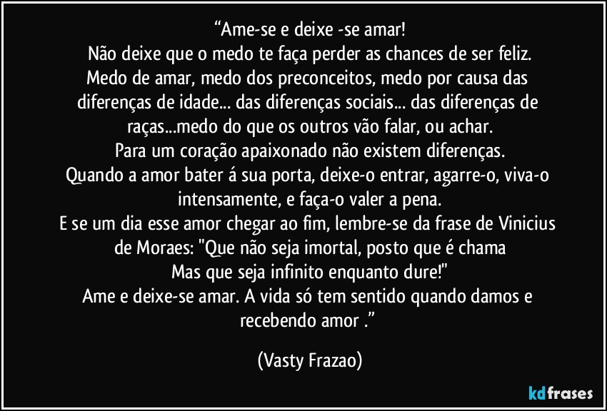 “Ame-se e deixe -se amar!
Não deixe que o medo te faça perder as chances de ser feliz.
Medo de amar, medo dos preconceitos, medo por causa das diferenças de idade... das diferenças sociais... das diferenças de raças...medo do que os outros vão falar, ou achar.
Para um coração apaixonado não existem diferenças.
Quando a amor bater á sua porta, deixe-o entrar, agarre-o, viva-o intensamente, e faça-o valer a pena.
E se um dia esse amor chegar ao fim, lembre-se da frase de Vinicius de Moraes: "Que não seja imortal, posto que é chama
Mas que seja infinito enquanto dure!"
Ame e deixe-se amar. A vida só tem sentido quando damos e recebendo amor .” (Vasty Frazao)