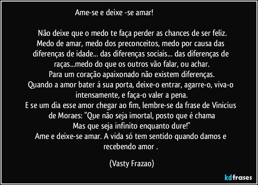 Ame-se e deixe -se amar!                                                                                                   
   Não deixe que o medo te faça perder as chances de ser feliz.
Medo de amar, medo dos preconceitos, medo por causa das diferenças de idade... das  diferenças sociais...  das diferenças de raças...medo do que os outros vão falar, ou achar.
Para um coração apaixonado não existem diferenças.
Quando a amor bater á sua porta, deixe-o entrar, agarre-o, viva-o intensamente, e faça-o valer a pena.
E se um dia esse amor  chegar ao fim, lembre-se da frase de Vinicius de Moraes: "Que não seja imortal, posto que é chama
Mas que seja infinito enquanto dure!"
Ame e deixe-se amar. A vida só tem sentido quando damos e recebendo amor . (Vasty Frazao)