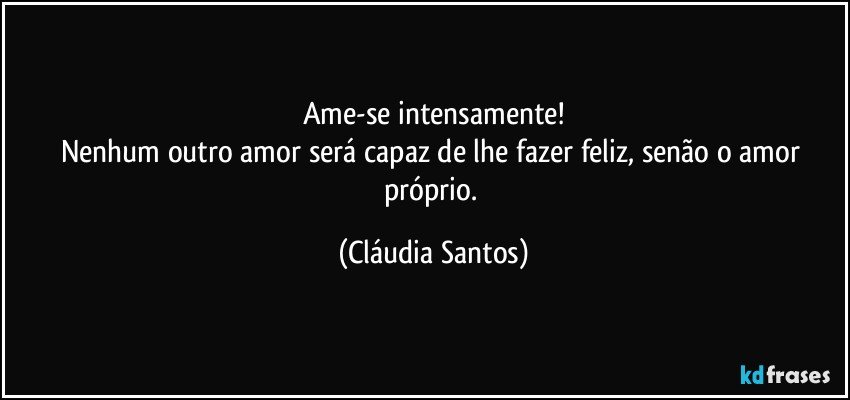 Ame-se intensamente!
Nenhum outro amor será capaz de lhe fazer feliz, senão o amor próprio. (Cláudia Santos)