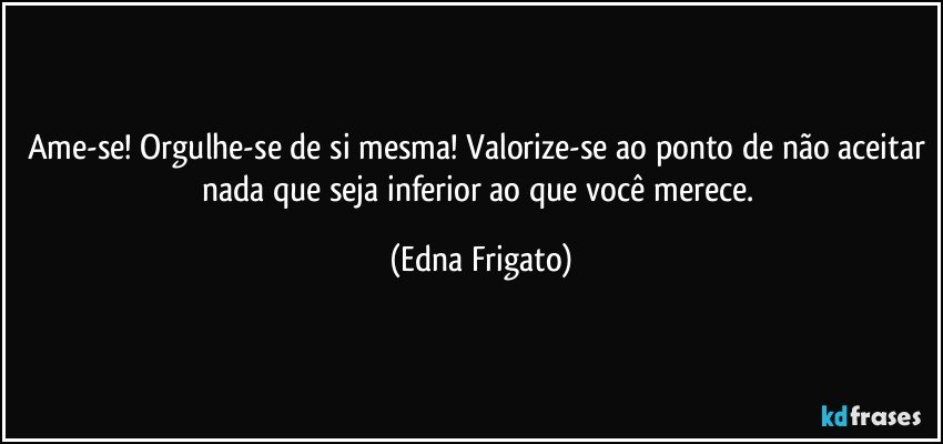 Ame-se! Orgulhe-se de si mesma! Valorize-se ao ponto de não aceitar nada que seja inferior ao que você merece. (Edna Frigato)