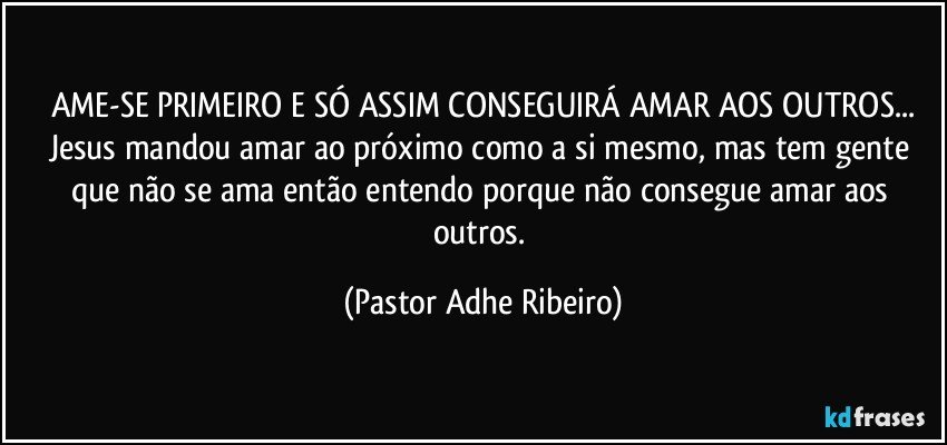 AME-SE PRIMEIRO E SÓ ASSIM CONSEGUIRÁ AMAR AOS OUTROS...
Jesus mandou amar ao próximo como a si mesmo, mas tem gente que não se ama então entendo porque não consegue amar aos outros. (Pastor Adhe Ribeiro)