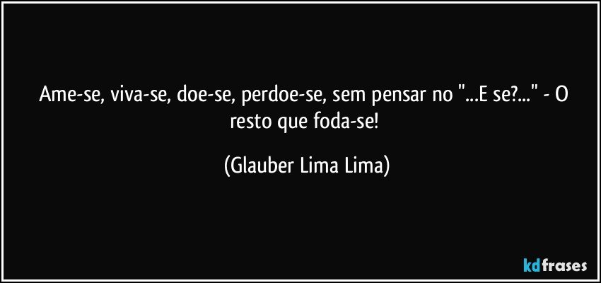 Ame-se, viva-se, doe-se, perdoe-se, sem pensar no "...E se?..." - O resto que foda-se! (Glauber Lima Lima)