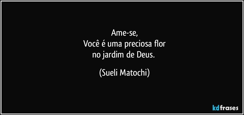 Ame-se,
Você é uma preciosa flor
no jardim de Deus. (Sueli Matochi)