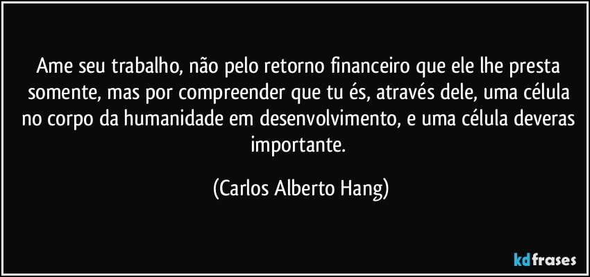 Ame seu trabalho, não pelo retorno financeiro que ele lhe presta somente, mas por compreender que tu és, através dele, uma célula no corpo da humanidade em desenvolvimento, e uma célula deveras importante. (Carlos Alberto Hang)