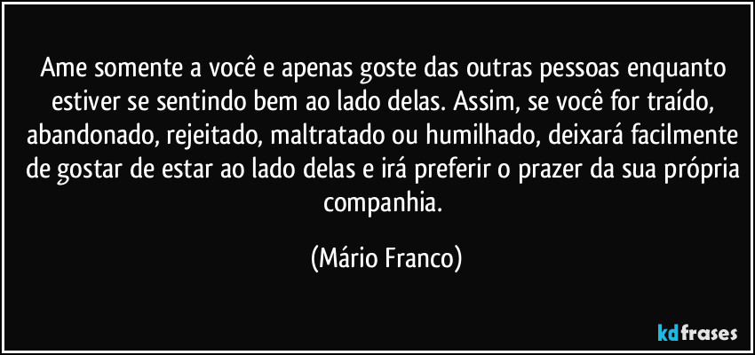 Ame somente a você e apenas goste das outras pessoas enquanto estiver se sentindo bem ao lado delas. Assim, se você for traído, abandonado, rejeitado, maltratado ou humilhado, deixará facilmente de gostar de estar ao lado delas e irá preferir o prazer da sua própria companhia. (Mário Franco)