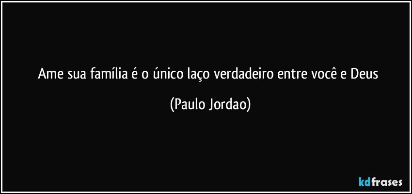 Ame sua família é o único laço verdadeiro entre você e Deus (Paulo Jordao)