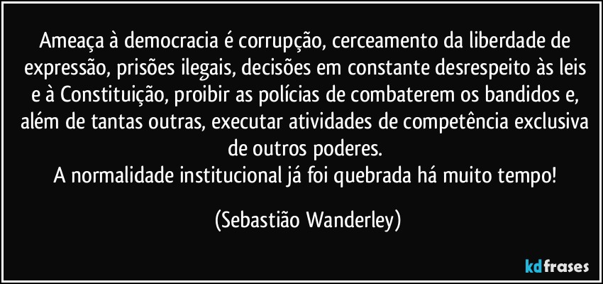 Ameaça à democracia é corrupção, cerceamento da liberdade de expressão, prisões ilegais, decisões em constante desrespeito às leis e à Constituição, proibir as polícias de combaterem os bandidos e, além de tantas outras, executar atividades de competência exclusiva de outros poderes. 
A normalidade institucional já foi quebrada há muito tempo! (Sebastião Wanderley)