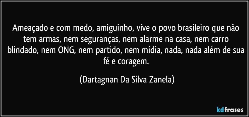 Ameaçado e com medo, amiguinho, vive o povo brasileiro que não tem armas, nem seguranças, nem alarme na casa, nem carro blindado, nem ONG, nem partido, nem mídia, nada, nada além de sua fé e coragem. (Dartagnan Da Silva Zanela)