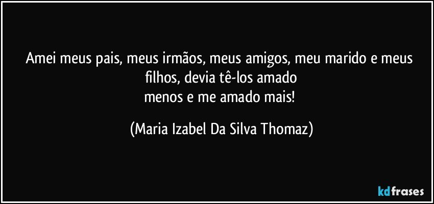 Amei meus pais, meus irmãos, meus amigos, meu marido e meus filhos, devia tê-los amado
menos e me amado mais! (Maria Izabel Da Silva Thomaz)