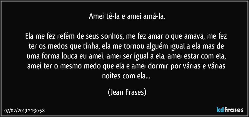 Amei tê-la e amei amá-la.

Ela me fez refém de seus sonhos, me fez amar o que amava, me fez ter os medos que tinha, ela me tornou alguém igual a ela mas de uma forma louca eu amei, amei ser igual a ela, amei estar com ela, amei ter o mesmo medo que ela e amei dormir por várias e várias noites com ela... (Jean Frases)