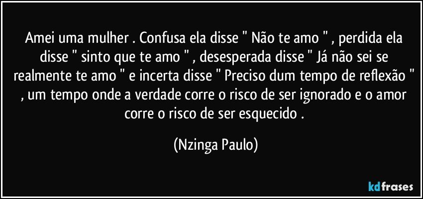 Amei uma mulher . Confusa ela disse " Não te amo " , perdida ela disse " sinto que te amo " , desesperada disse " Já não sei se realmente te amo " e incerta disse " Preciso dum tempo de reflexão " , um tempo onde a verdade corre o risco de ser ignorado e o amor corre o risco de ser esquecido . (Nzinga Paulo)