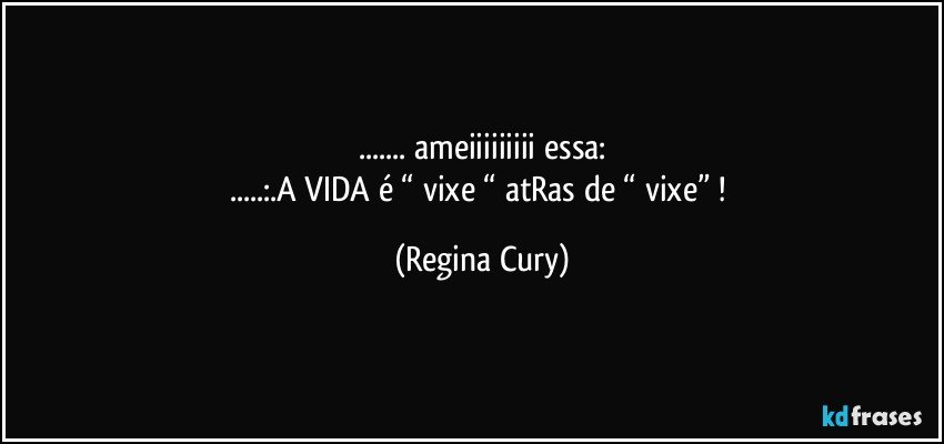 ... ameiiiiiiiii essa:
...:.A VIDA é “ vixe “ atRas de “ vixe” ! (Regina Cury)