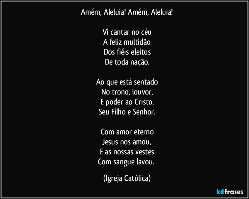 Amém, Aleluia! Amém, Aleluia!

Vi cantar no céu
A feliz multidão
Dos fiéis eleitos
De toda nação.

Ao que está sentado
No trono, louvor,
E poder ao Cristo,
Seu Filho e Senhor.

Com amor eterno
Jesus nos amou,
E as nossas vestes
Com sangue lavou. (Igreja Católica)