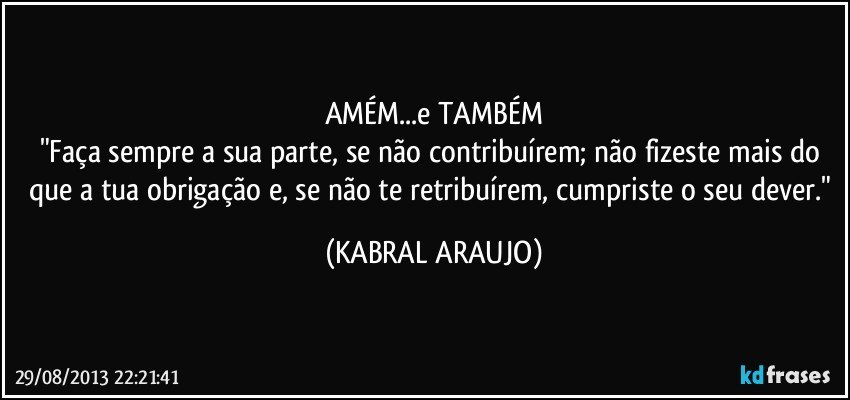 AMÉM...e TAMBÉM
"Faça sempre a sua parte, se não contribuírem; não fizeste mais do que a tua obrigação e, se não te retribuírem, cumpriste o seu dever." (KABRAL ARAUJO)