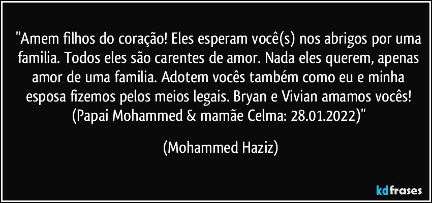 "Amem filhos do coração! Eles esperam você(s) nos abrigos por uma familia. Todos eles são carentes de amor. Nada eles querem, apenas amor de uma familia. Adotem vocês também como eu e minha esposa fizemos pelos meios legais. Bryan e Vivian amamos vocês! (Papai Mohammed & mamãe Celma: 28.01.2022)" (Mohammed Haziz)