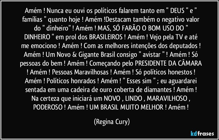 Amém ! Nunca eu ouvi os políticos falarem tanto em " DEUS "  e " famílias " quanto hoje !  Amém !Destacam também o negativo valor do " dinheiro"  ! Amém !  MAS, SÓ FARÃO O BOM USO DO " DINHEIRO "  em prol  dos  BRASILEIROS !  Amém ! Vejo  pela TV e até me emociono ! Amém ! Com as melhores intenções dos deputados ! Amém ! Um Novo  & Gigante Brasil  consigo " avistar " ! Amém ! Só pessoas do bem  ! Amém ! Começando pelo PRESIDENTE DA CÂMARA ! Amém ! Pessoas Maravilhosas ! Amém ! Só políticos honestos ! Amém !  Políticos honrados ! Amém !  " Esses  sim "  ; eu aguardarei  sentada  em uma cadeira de ouro coberta de diamantes  !  Amém ! Na certeza que  iniciará  um  NOVO , LINDO , MARAVILHOSO , PODEROSO ! Amém ! UM BRASIL  MUITO MELHOR ! Amém ! (Regina Cury)