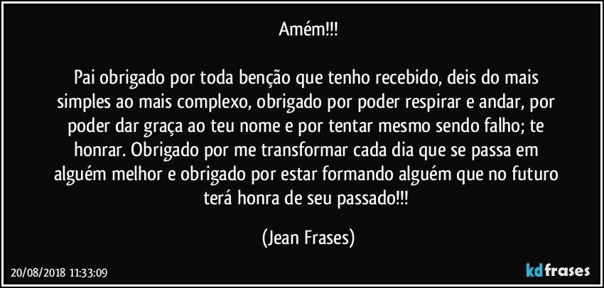 Amém!!!

Pai obrigado por toda benção que tenho recebido, deis do mais simples ao mais complexo, obrigado por poder respirar e andar, por poder dar graça ao teu nome e por tentar mesmo sendo falho; te honrar. Obrigado por me transformar cada dia que se passa em alguém melhor e obrigado por estar formando alguém que no futuro terá honra de seu passado!!! (Jean Frases)