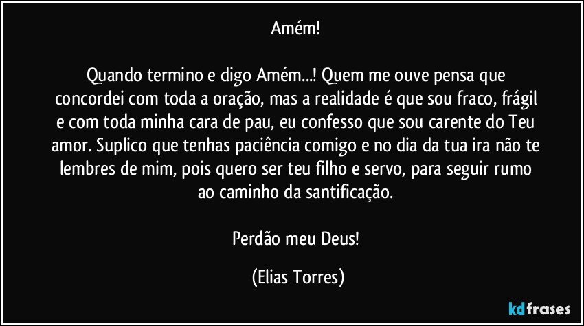 Amém! 
             
Quando termino e digo Amém...! Quem me ouve pensa que concordei com toda a oração, mas a realidade é que sou fraco, frágil e com toda minha cara de pau, eu confesso que sou carente do Teu amor. Suplico que tenhas paciência comigo e no dia da tua ira não te lembres de mim, pois quero ser teu filho e servo, para seguir rumo ao caminho da santificação. 
                                      
Perdão meu Deus! (Elias Torres)