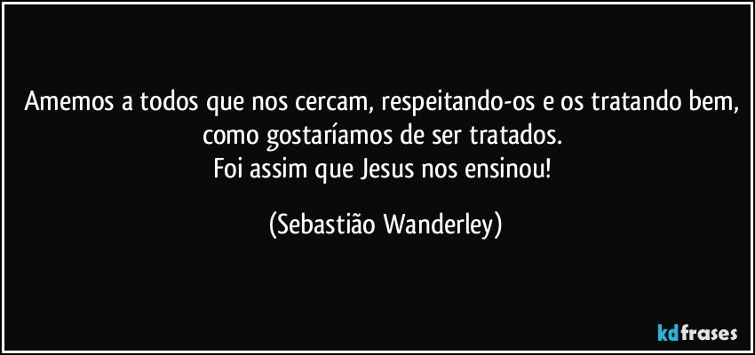 Amemos a todos que nos cercam, respeitando-os e os tratando bem, como gostaríamos de ser tratados. 
Foi assim que Jesus nos ensinou! (Sebastião Wanderley)