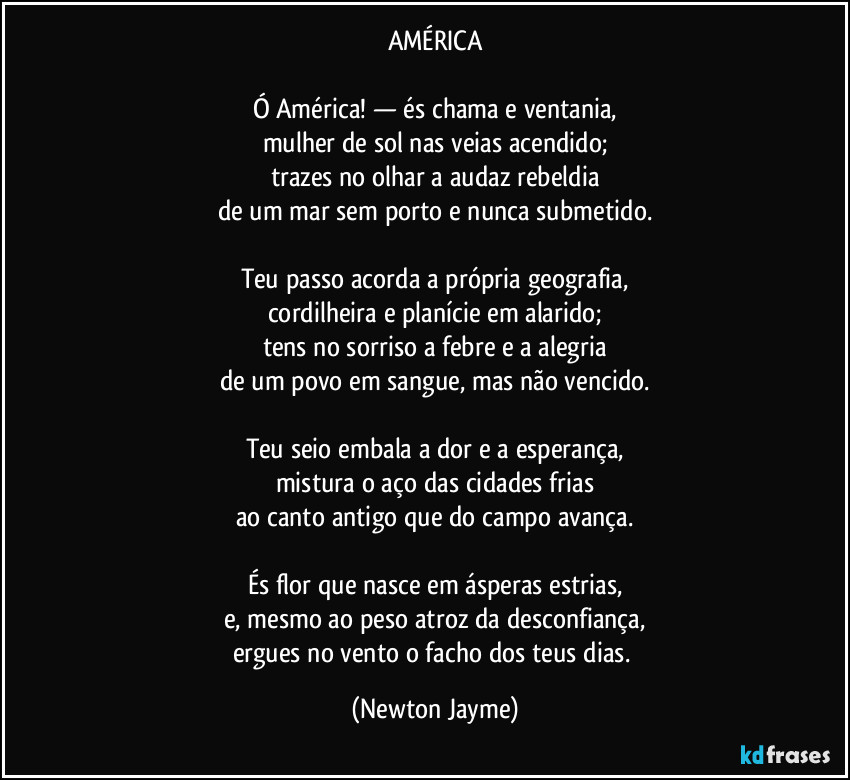 AMÉRICA

Ó América! — és chama e ventania,
mulher de sol nas veias acendido;
trazes no olhar a audaz rebeldia
de um mar sem porto e nunca submetido.

Teu passo acorda a própria geografia,
cordilheira e planície em alarido;
tens no sorriso a febre e a alegria
de um povo em sangue, mas não vencido.

Teu seio embala a dor e a esperança,
mistura o aço das cidades frias
ao canto antigo que do campo avança.

És flor que nasce em ásperas estrias,
e, mesmo ao peso atroz da desconfiança,
ergues no vento o facho dos teus dias. (Newton Jayme)