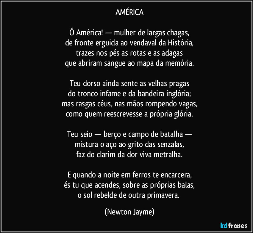 AMÉRICA

Ó América! — mulher de largas chagas,
de fronte erguida ao vendaval da História,
trazes nos pés as rotas e as adagas
que abriram sangue ao mapa da memória.

Teu dorso ainda sente as velhas pragas
do tronco infame e da bandeira inglória;
mas rasgas céus, nas mãos rompendo vagas,
como quem reescrevesse a própria glória.

Teu seio — berço e campo de batalha —
mistura o aço ao grito das senzalas,
faz do clarim da dor viva metralha.

E quando a noite em ferros te encarcera,
és tu que acendes, sobre as próprias balas,
o sol rebelde de outra primavera. (Newton Jayme)