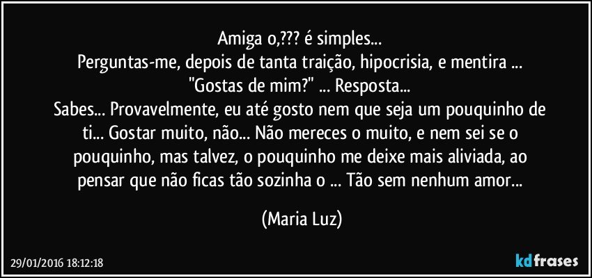 Amiga/o,??? é simples... 
Perguntas-me, depois de tanta traição, hipocrisia, e mentira ... "Gostas de mim?" ... Resposta... 
Sabes... Provavelmente, eu até gosto nem que seja um pouquinho de ti... Gostar muito, não... Não mereces o muito, e nem sei se o pouquinho, mas talvez, o pouquinho me deixe mais aliviada, ao pensar que não ficas tão sozinha/o ... Tão sem nenhum amor... (Maria Luz)