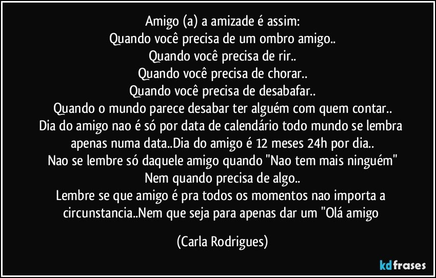 Amigo (a) a amizade é assim:
Quando você precisa de um ombro amigo..
Quando você precisa de rir..
Quando você precisa de chorar..
Quando você precisa de desabafar..
Quando o mundo parece desabar ter alguém com quem contar..
Dia do amigo nao é só por data de calendário todo mundo se lembra apenas numa data..Dia do amigo é 12 meses 24h por dia..
Nao se lembre só daquele amigo quando "Nao tem mais ninguém"
Nem quando precisa de algo..
Lembre se que amigo é pra todos os momentos nao importa a circunstancia..Nem que seja para apenas dar um "Olá amigo (Carla Rodrigues)