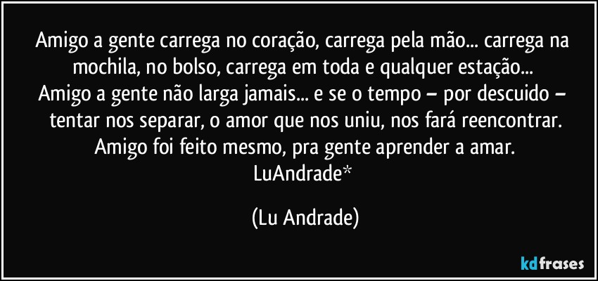 Amigo a gente carrega no coração, carrega pela mão... carrega na mochila, no bolso, carrega em toda e qualquer estação... 
Amigo a gente não larga jamais... e se o tempo – por descuido – tentar nos separar, o amor que nos uniu, nos fará reencontrar.
Amigo foi feito mesmo, pra gente aprender a amar.
LuAndrade* (Lu Andrade)