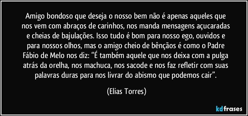 Amigo bondoso que deseja o nosso bem não é apenas aqueles que nos vem com abraços de carinhos, nos manda mensagens açucaradas e cheias de bajulações. Isso tudo é bom para nosso ego, ouvidos e para nossos olhos, mas o amigo cheio de bênçãos é como o Padre Fábio de Melo nos diz: “É também aquele que nos deixa com a pulga atrás da orelha, nos machuca, nos sacode e nos faz refletir com suas palavras duras para nos livrar do abismo que podemos cair”. (Elias Torres)