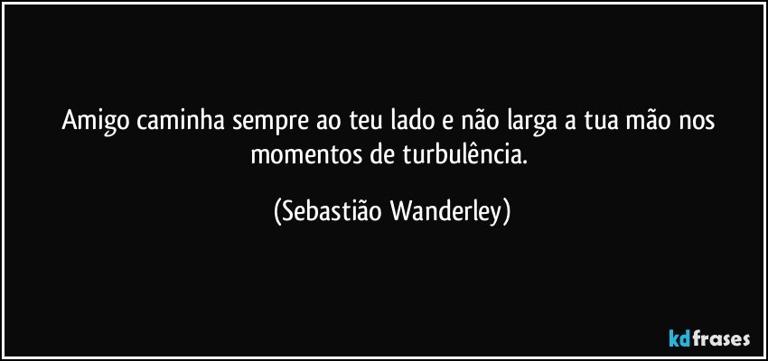 Amigo caminha sempre ao teu lado e não larga a tua mão nos momentos de turbulência. (Sebastião Wanderley)