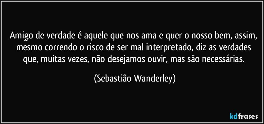 Amigo de verdade é aquele que nos ama e quer o nosso bem, assim, mesmo correndo o risco de ser mal interpretado, diz as verdades que, muitas vezes, não desejamos ouvir, mas são necessárias. (Sebastião Wanderley)
