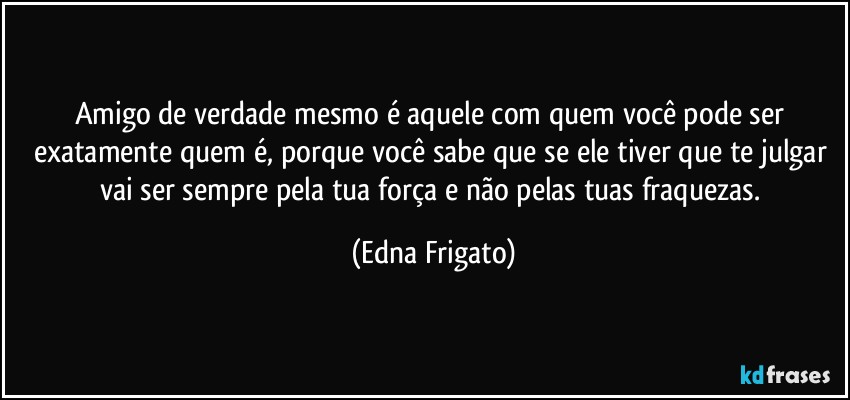 Amigo de verdade mesmo é aquele com quem você pode ser exatamente quem é, porque você sabe que se ele tiver que te julgar vai ser sempre pela tua força e não pelas tuas fraquezas. (Edna Frigato)