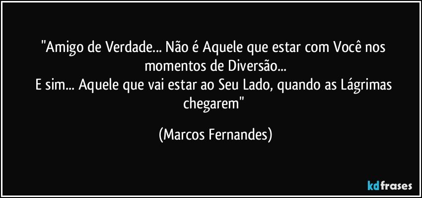 "Amigo de Verdade... Não é Aquele que estar com Você nos momentos de Diversão...
E sim... Aquele que vai estar ao Seu Lado, quando as Lágrimas chegarem" (Marcos Fernandes)