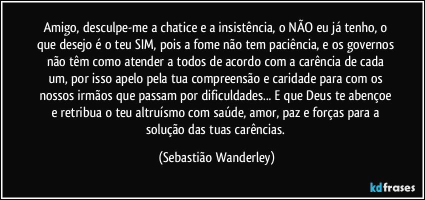 Amigo, desculpe-me a chatice e a insistência, o NÃO eu já tenho, o que desejo é o teu SIM, pois a fome não tem paciência, e os governos não têm como atender a todos de acordo com a carência de cada um, por isso apelo pela tua compreensão e caridade para com os nossos irmãos que passam por dificuldades... E que Deus te abençoe e retribua o teu altruísmo com saúde, amor, paz e forças para a solução das tuas carências. (Sebastião Wanderley)