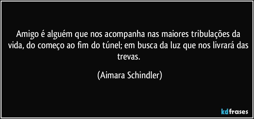 Amigo é alguém que nos acompanha nas maiores tribulações da vida, do começo ao fim do túnel; em busca da luz que nos livrará das trevas. (Aimara Schindler)