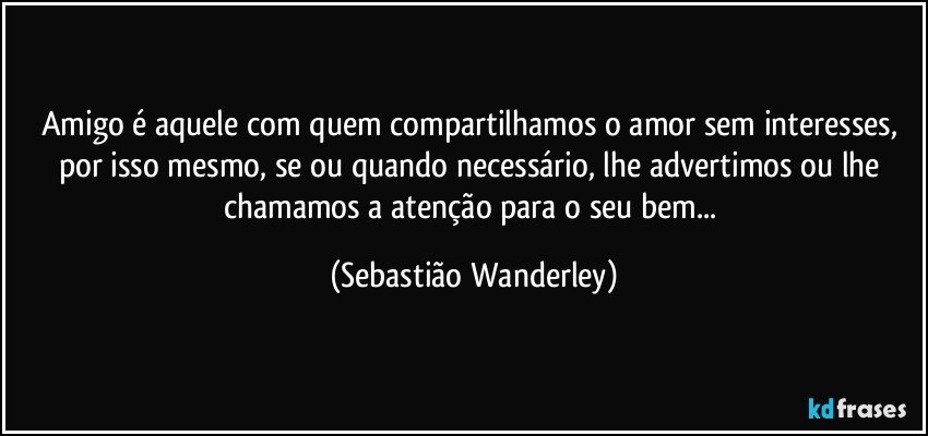 Amigo é aquele com quem compartilhamos o amor sem interesses, por isso mesmo, se ou quando necessário, lhe advertimos ou lhe chamamos a atenção para o seu bem... (Sebastião Wanderley)