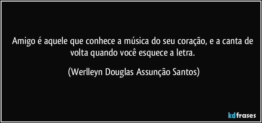 Amigo é aquele que conhece a música do seu coração, e a canta de volta quando você esquece a letra. (Werlleyn Douglas Assunção Santos)