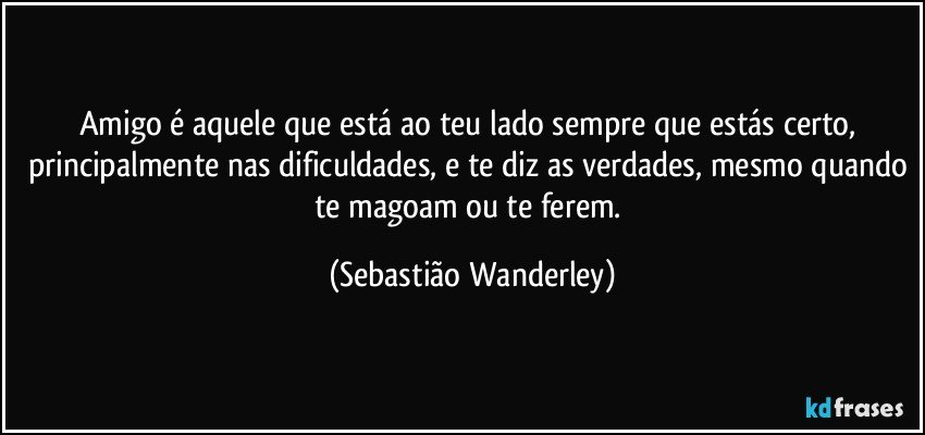 Amigo é aquele que está ao teu lado sempre que estás certo, principalmente nas dificuldades, e te diz as verdades, mesmo quando te magoam ou te ferem. (Sebastião Wanderley)