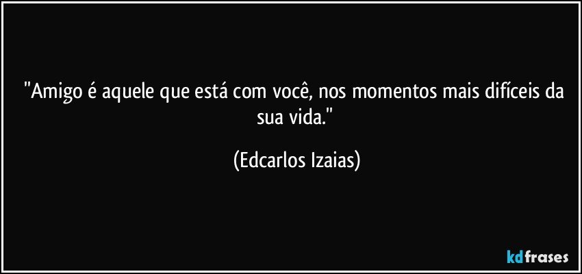 ''Amigo é aquele que está com você, nos momentos mais difíceis da sua vida.'' (Edcarlos Izaias)