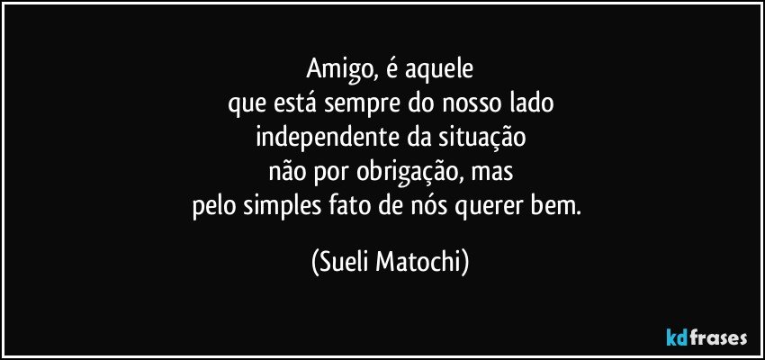 Amigo, é aquele
que está sempre do nosso lado
independente da situação
não por obrigação, mas
pelo simples fato de nós querer bem. (Sueli Matochi)