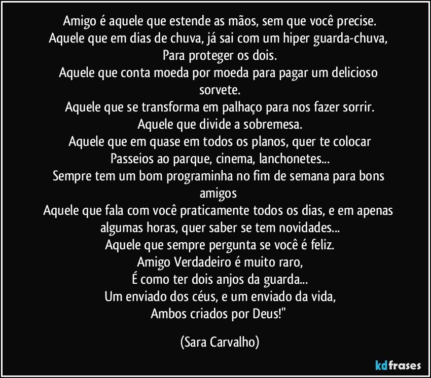 Amigo é aquele que estende as mãos, sem que você precise.
Aquele que em dias de chuva, já sai com um hiper guarda-chuva, 
Para proteger os dois.
Aquele que conta moeda por moeda para pagar um delicioso sorvete.
Aquele que se transforma em palhaço para nos fazer sorrir.
Aquele que divide a sobremesa.
Aquele que em quase em todos os planos, quer te colocar
Passeios ao parque, cinema, lanchonetes...
Sempre tem um bom programinha no fim de semana para bons amigos 
Aquele que fala com você praticamente todos os dias, e em apenas algumas horas, quer saber se tem novidades...
Aquele que sempre pergunta se você é feliz.
Amigo Verdadeiro é muito raro,
É como ter dois anjos da guarda...
Um enviado dos céus, e um enviado da vida,
Ambos criados por Deus!" (Sara Carvalho)