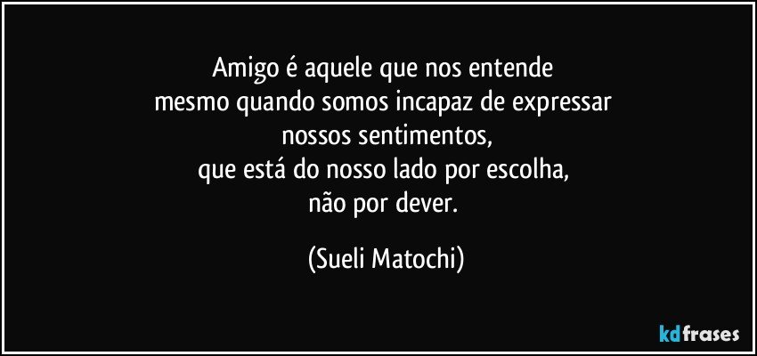 Amigo é aquele que nos entende 
mesmo quando somos incapaz de expressar 
nossos sentimentos,
que está do nosso lado por escolha, 
não por dever. (Sueli Matochi)