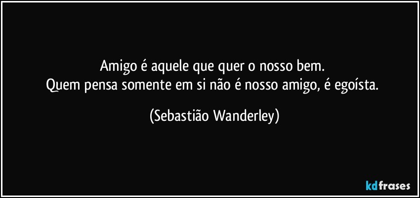 Amigo é aquele que quer o nosso bem. 
Quem pensa somente em si não é nosso amigo, é egoísta. (Sebastião Wanderley)