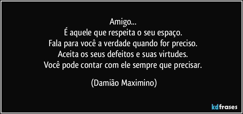 Amigo... 
É aquele que respeita o seu espaço. 
Fala para você a verdade quando for preciso. 
Aceita os seus defeitos e suas virtudes. 
Você pode contar com ele sempre que precisar. (Damião Maximino)